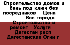 Строительство домов и бань под ключ без посредников, › Цена ­ 515 000 - Все города Строительство и ремонт » Услуги   . Дагестан респ.,Дагестанские Огни г.